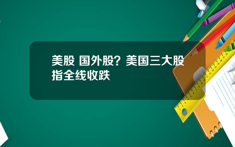 美股 国外股？美国三大股指全线收跌